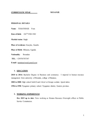 1
CURRICULUM VITAE MUSANZE
PERSONAL DETAILS
Name: TURATSINZE Yvan
Date of birth: O4TH FEB 1982
Marital status: Single
Place of residence: Kacyiru, Gasabo
Place of Birth: Mbarara, Uganda
Nationality: Rwandan
TEL.: +250785707387
E-mail: turatsinzeivan@gmail.com
1. EDUCATION
2010 to 2014: Bachelor Degree in Business and commerce. I majored in human resource
management from university of Rwanda, college of Business.
2002 to 2008: High school both O and A level at Groupe scolaire Apred ndera
1996 to 1998: Nyagatare primary school. Nyagatare district, Eastern province.
2. WORKING EXPERIENCE#
Dec 2015 up to date: Now working as Human Resource Oversight officer at Public
Service Commission.
 