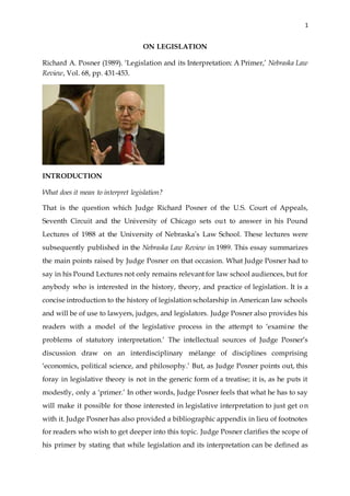 1
ON LEGISLATION
Richard A. Posner (1989). ‘Legislation and its Interpretation: A Primer,’ Nebraska Law
Review, Vol. 68, pp. 431-453.
INTRODUCTION
What does it mean to interpret legislation?
That is the question which Judge Richard Posner of the U.S. Court of Appeals,
Seventh Circuit and the University of Chicago sets out to answer in his Pound
Lectures of 1988 at the University of Nebraska’s Law School. These lectures were
subsequently published in the Nebraska Law Review in 1989. This essay summarizes
the main points raised by Judge Posner on that occasion. What Judge Posner had to
say in his Pound Lectures not only remains relevant for law school audiences, but for
anybody who is interested in the history, theory, and practice of legislation. It is a
concise introduction to the history of legislation scholarship in American law schools
and will be of use to lawyers, judges, and legislators. Judge Posner also provides his
readers with a model of the legislative process in the attempt to ‘examine the
problems of statutory interpretation.’ The intellectual sources of Judge Posner’s
discussion draw on an interdisciplinary mélange of disciplines comprising
‘economics, political science, and philosophy.’ But, as Judge Posner points out, this
foray in legislative theory is not in the generic form of a treatise; it is, as he puts it
modestly, only a ‘primer.’ In other words, Judge Posner feels that what he has to say
will make it possible for those interested in legislative interpretation to just get on
with it. Judge Posner has also provided a bibliographic appendix in lieu of footnotes
for readers who wish to get deeper into this topic. Judge Posner clarifies the scope of
his primer by stating that while legislation and its interpretation can be defined as
 