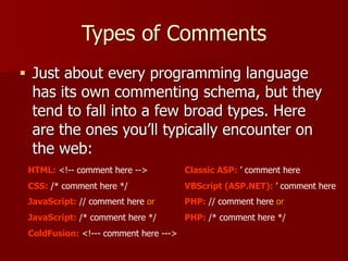 Types of Comments
■ Just about every programming language
has its own commenting schema, but they
tend to fall into a few broad types. Here
are the ones you’ll typically encounter on
the web:
HTML: <!-- comment here -->
CSS: /* comment here */
JavaScript: // comment here or
JavaScript: /* comment here */
ColdFusion: <!--- comment here --->
Classic ASP: ’ comment here
VBScript (ASP.NET): ’ comment here
PHP: // comment here or
PHP: /* comment here */
 