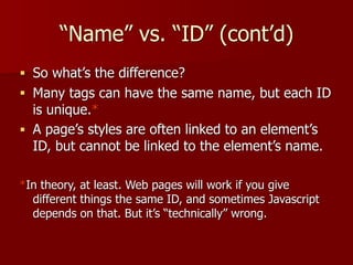 “Name” vs. “ID” (cont’d)
■ So what’s the difference?
■ Many tags can have the same name, but each ID
is unique.*
■ A page’s styles are often linked to an element’s
ID, but cannot be linked to the element’s name.
*In theory, at least. Web pages will work if you give
different things the same ID, and sometimes Javascript
depends on that. But it’s “technically” wrong.
 