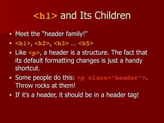 <h1> and Its Children
■ Meet the “header family!”
■ <h1>, <h2>, <h3> … <h5>
■ Like <p>, a header is a structure. The fact that
its default formatting changes is just a handy
shortcut.
■ Some people do this: <p class=“header”>.
Throw rocks at them!
■ If it’s a header, it should be in a header tag!
 