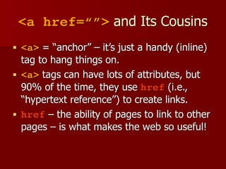 <a href=“”> and Its Cousins
■ <a> = “anchor” – it’s just a handy (inline)
tag to hang things on.
■ <a> tags can have lots of attributes, but
90% of the time, they use href (i.e.,
“hypertext reference”) to create links.
■ href – the ability of pages to link to other
pages – is what makes the web so useful!
 
