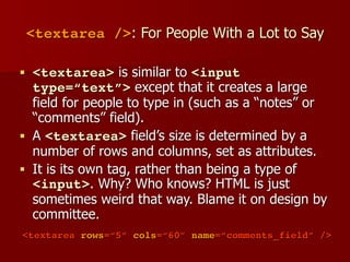 <textarea />: For People With a Lot to Say
■ <textarea> is similar to <input
type=“text”> except that it creates a large
field for people to type in (such as a “notes” or
“comments” field).
■ A <textarea> field’s size is determined by a
number of rows and columns, set as attributes.
■ It is its own tag, rather than being a type of
<input>. Why? Who knows? HTML is just
sometimes weird that way. Blame it on design by
committee.
<textarea rows=“5” cols=“60” name=“comments_field” />
 