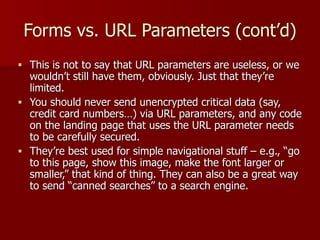 Forms vs. URL Parameters (cont’d)
■ This is not to say that URL parameters are useless, or we
wouldn’t still have them, obviously. Just that they’re
limited.
■ You should never send unencrypted critical data (say,
credit card numbers…) via URL parameters, and any code
on the landing page that uses the URL parameter needs
to be carefully secured.
■ They’re best used for simple navigational stuff – e.g., “go
to this page, show this image, make the font larger or
smaller,” that kind of thing. They can also be a great way
to send “canned searches” to a search engine.
 