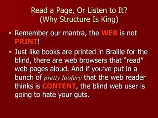 Read a Page, Or Listen to It? 
(Why Structure Is King)
■ Remember our mantra, the WEB is not
PRINT!
■ Just like books are printed in Braille for the
blind, there are web browsers that “read”
web pages aloud. And if you’ve put in a
bunch of pretty foofery that the web reader
thinks is CONTENT, the blind web user is
going to hate your guts.
 