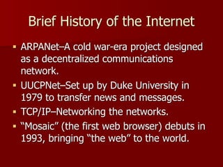 Brief History of the Internet
■ ARPANet–A cold war-era project designed
as a decentralized communications
network.
■ UUCPNet–Set up by Duke University in
1979 to transfer news and messages.
■ TCP/IP–Networking the networks.
■ “Mosaic” (the first web browser) debuts in
1993, bringing “the web” to the world.
 