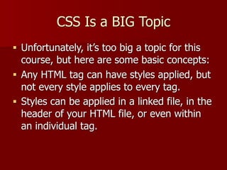 CSS Is a BIG Topic
■ Unfortunately, it’s too big a topic for this
course, but here are some basic concepts:
■ Any HTML tag can have styles applied, but
not every style applies to every tag.
■ Styles can be applied in a linked file, in the
header of your HTML file, or even within
an individual tag.
 