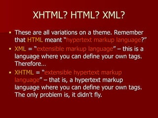 XHTML? HTML? XML?
■ These are all variations on a theme. Remember
that HTML meant “hypertext markup language?”
■ XML = “extensible markup language” – this is a
language where you can define your own tags.
Therefore…
■ XHTML = “extensible hypertext markup
language” – that is, a hypertext markup
language where you can define your own tags.
The only problem is, it didn’t fly.
 