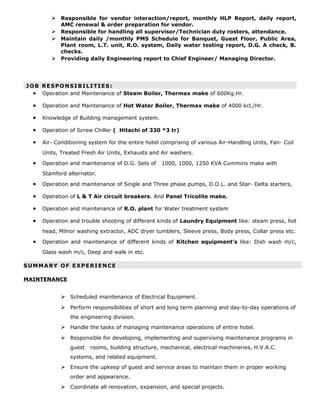  Responsible for vendor interaction/report, monthly HLP Report, daily report,
AMC renewal & order preparation for vendor.
 Responsible for handling all supervisor/Technician duty rosters, attendance.
 Maintain daily /monthly PMS Schedule for Banquet, Guest Floor, Public Area,
Plant room, L.T. unit, R.O. system, Daily water testing report, D.G. A check, B.
checks.
 Providing daily Engineering report to Chief Engineer/ Managing Director.
JOB RESPONSIBILITIES:
• Operation and Maintenance of Steam Boiler, Thermax make of 600Kg.Hr.
• Operation and Maintenance of Hot Water Boiler, Thermax make of 4000 kcl./Hr.
• Knowledge of Building management system.
• Operation of Screw Chiller ( Hitachi of 330 *3 tr)
• Air- Conditioning system for the entire hotel comprising of various Air-Handling Units, Fan- Coil
Units, Treated Fresh Air Units, Exhausts and Air washers.
• Operation and maintenance of D.G. Sets of 1000, 1000, 1250 KVA Cummins make with
Stamford alternator.
• Operation and maintenance of Single and Three phase pumps, D.O.L. and Star- Delta starters,
• Operation of L & T Air circuit breakers. And Panel Tricolite make.
• Operation and maintenance of R.O. plant for Water treatment system
• Operation and trouble shooting of different kinds of Laundry Equipment like: steam press, hot
head, Milnor washing extractor, ADC dryer tumblers, Sleeve press, Body press, Collar press etc.
• Operation and maintenance of different kinds of Kitchen equipment’s like: Dish wash m/c,
Glass wash m/c, Deep and walk in etc.
SUMMARY OF EXPERIENCE
MAINTENANCE
 Scheduled maintenance of Electrical Equipment.
 Perform responsibilities of short and long term planning and day-to-day operations of
the engineering division.
 Handle the tasks of managing maintenance operations of entire hotel.
 Responsible for developing, implementing and supervising maintenance programs in
guest rooms, building structure, mechanical, electrical machineries, H.V.A.C.
systems, and related equipment.
 Ensure the upkeep of guest and service areas to maintain them in proper working
order and appearance.
 Coordinate all renovation, expansion, and special projects.
 