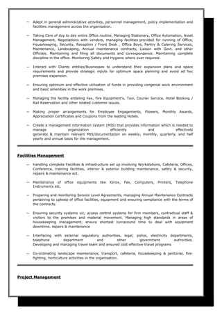 ― Adept in general administrative activities, personnel management, policy implementation and
facilities management across the organisation.
― Taking Care of day to day entire Office routine, Managing Stationary, Office Automation, Asset
Management, Negotiations with vendors, managing facilities provided for running of Office,
Housekeeping, Security, Reception / Front Desk , Office Boys, Pantry & Catering Services,
Maintenance, Landscaping, Annual maintenance contracts, Liaison with Govt. and other
Officials. Maintaining and filing all documents and correspondence. Maintaining complete
discipline in the office. Monitoring Safety and Hygiene where ever required.
― Interact with Clients entities/Businesses to understand their expansion plans and space
requirements and provide strategic inputs for optimum space planning and avoid ad hoc
premises expansion.
― Ensuring optimum and effective utilisation of funds in providing congenial work environment
and basic amenities in the work premises.
― Managing the facility entailing Fax, Fire Equipment’s, Taxi, Courier Service, Hotel Booking /
Rail Reservation and other related customer issues.
― Making proper arrangements for Employee Engagements, Flowers, Monthly Awards,
Appreciation Certificates and Coupons from the leading Hotels.
― Create a management information system (MIS) that provides information which is needed to
manage organization efficiently and effectively
generate & maintain relevant MIS/documentation on weekly, monthly, quarterly, and half
yearly and annual basis for the management.
FacilitiesFacilities ManagementManagement
― Handling complete Facilities & infrastructure set up involving Workstations, Cafeteria, Offices,
Conference, training facilities, interior & exterior building maintenance, safety & security,
repairs & maintenance ect.
― Maintenance of office equipments like Xerox, Fax, Computers, Printers, Telephone
Instruments etc.
― Preparing and monitoring Service Level Agreements, managing Annual Maintenance Contracts
pertaining to upkeep of office facilities, equipment and ensuring compliance with the terms of
the contracts.
― Ensuring security systems viz; access control systems for firm members, contractual staff &
visitors to the premises and material movement. Managing high standards in areas of
housekeeping management, ensure shortest turnaround time to deal with equipment
downtime, repairs & maintenance
― Interfacing with external regulatory authorities, legal, police, electricity departments,
telephone department and other government authorities.
Developing and managing travel team and ensured cost effective travel programs
― Co-ordinating landscape maintenance, transport, cafeteria, housekeeping & janitorial, fire-
fighting, horticulture activities in the organisation.
Project ManagementProject Management
 