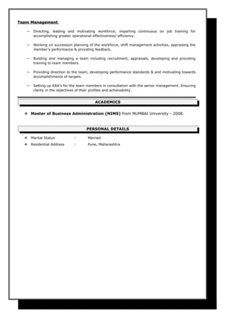 Team ManagementTeam Management
― Directing, leading and motivating workforce; imparting continuous on job training for
accomplishing greater operational effectiveness/ efficiency.
― Working on succession planning of the workforce, shift management activities, appraising the
member’s performance & providing feedback.
― Building and managing a team including recruitment, appraisals, developing and providing
training to team members.
― Providing direction to the team, developing performance standards & and motivating towards
accomplishments of targets.
― Setting up KRA's for the team members in consultation with the senior management. Ensuring
clarity in the objectives of their profiles and achievability.
ACADEMICS
 Master of Business Administration (NIMS) from MUMBAI University - 2008.
PERSONAL DETAILS
 Marital Status : Married
 Residential Address : Pune, Maharashtra
 