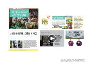 Info card, product tags, jewelry packaging,
training videos, and more, for All Across
Africa, a Rwanda based benefit corporation.
THIS IS A SUCCESS STORY.
PIECE OF CULTURE,
CULTURE OF PEACE.
These woven sisal bracelets
are made with love and honor
by returned Burundian
refugees. Through mastering
a new craft, they are shaping
and defining a peaceful,
secure future for themselves
and their families.
LEARN MORE ABOUT THIS ARTISAN
AND HANDMADE DESIGN AT
www.allacrossafrica.org
 