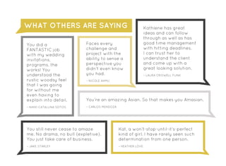 Kathlene has great
ideas and can follow
through as well as has
good time management
with hitting deadlines.
I can trust her to
understand the client
and come up with a
great looking solution.
– LAURA CRISWELL FUNK
You’re an amazing Asian. So that makes you Amasian.
– CARLOS MENDOZA
Faces every
challenge and
project with the
ability to sense a
perspective you
didn’t even know
you had.
– NICOLE AHMU
You did a
FANTASTIC job
with my wedding
invitations,
programs, the
works! You
understood the
rustic woodsy feel
that I was going
for without me
even having to
explain into detail.
– NIKKI CATALUNA SOTOS
You still never cease to amaze
me. No drama, no bull {expletive}.
You just take care of business.
– JAKE STARLEY
Kat, a won’t-stop-until-it’s-perfect
kind of girl. I have rarely seen such
determination from one person.
– HEATHER LOVE
WHAT OTHERS ARE SAYING
 
