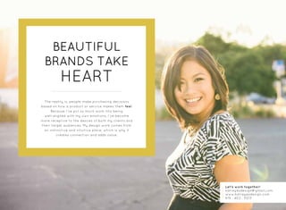 BEAUTIFUL
BRANDS TAKE
HEART
The reality is, people make purchasing decisions
based on how a product or service makes them feel.
Because I’ve put so much work into being
well-aligned with my own emotions, I’ve become
more receptive to the desires of both my clients and
their target audiences. My design work comes from
an instinctive and intuitive place, which is why it
creates connection and adds value.
Let’s work together!
katreyesdesign@gmail.com
www.katreyesdesign.com
619 . 402 . 5013
 