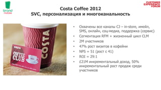 Costa Coffee 2012
SVC, персонализация и многоканальность
• Охвачены все каналы CJ – in-store, имейл,
SMS, онлайн, соц-медиа, поддержка (сервис)
• Сегментация RFM + жизненный цикл CLM
• 2М участников
• 47% рост визитов в кофейни
• NPS = 51 (рост c 41)
• ROI = 29:1
• £21М инкрементальный доход, 50%
инкрементальный рост продаж среди
участников
 