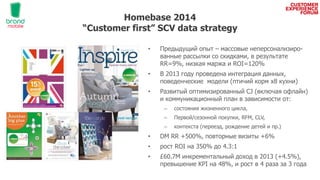 Homebase 2014
“Customer first” SCV data strategy
• Предыдущий опыт – массовые неперсонализиро-
ванные рассылки со скидками, в результате
RR=9%, низкая маржа и ROI=120%
• В 2013 году проведена интеграция данных,
поведенческие модели (птичий корм x8 кухни)
• Развитый оптимизированный CJ (включая офлайн)
и коммуникационный план в зависимости от:
– состояния жизненного цикла,
– Первой/сезонной покупки, RFM, CLV,
– контекста (переезд, рождение детей и пр.)
• DM RR +500%, повторные визиты +6%
• рост ROI на 350% до 4.3:1
• £60.7М инкрементальный доход в 2013 (+4.5%),
превышение KPI на 48%, и рост в 4 раза за 3 года
 
