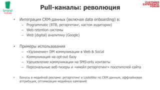 Pull-каналы: революция
• Интеграция CRM-данных (включая data onboarding) в:
– Programmatic (RTB, ретаргетинг, кастом аудитории)
– Web retention системы
– Wеb (digital) аналитику (Google)
• Примеры использования
– «Удлинение» DM коммуникации в Web & Social
– Коммуникация на opt-out базу
– Удешевление коммуникации на SMS-only контакты
– Персональные веб-тизеры и «имейл ретаргетинг» посетителей сайта
• Бонусы в медийной рекламе: ретаргетинг и LookAlike по CRM данным, оффлайновая
аттрибуция, оптимизация медийных кампаний
 