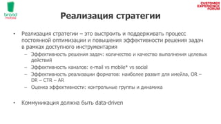 Реализация стратегии
• Реализация стратегии – это выстроить и поддерживать процесс
постоянной оптимизации и повышения эффективности решения задач
в рамках доступного инструментария
– Эффективность решения задач: количество и качество выполнения целевых
действий
– Эффективность каналов: e-mail vs mobile* vs social
– Эффективность реализации форматов: наиболее развит для имейла, OR –
DR – CTR – AR
– Оценка эффективности: контрольные группы и динамика
• Коммуникация должна быть data-driven
 