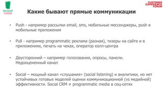 Какие бывают прямые коммуникации
• Push - например рассылки email, sms, мобильные мессенджеры, push в
мобильные приложения
• Pull - например programmatic реклама (разная), тизеры на сайте и в
приложениях, печать на чеках, оператор колл-центра
• Двусторонний – например голосования, опросы, панели.
Недооцененный канал
• Social – мощный канал «слушания» (social listening) и аналитики, но нет
устойчивых готовых моделей оценки коммуникационной (vs медийной)
эффективности. Social CRM ≠ programmatic media в соц-сетях
 