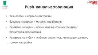 Push-каналы: эволюция
• Технологии и сервисы отстроены
• Базовые процессы и метрики отработаны
• Развитие «вширь» – новые каналы, количественная /
бюджетная оптимизация
• Развитие «вглубь» - глубокая аналитика, интеграция данных,
тонкая настройка
 