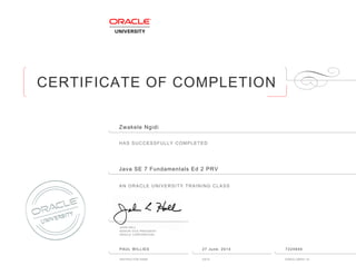 CERTIFICATE OF COMPLETION
HAS SUCCESSFULLY COMPLETED
AN ORACLE UNIVERSITY TRAINING CLASS
JOHN HALL
SENIOR VICE PRESIDENT
ORACLE CORPORATION
INSTRUCTOR NAME DATE ENROLLMENT ID
Zwakele Ngidi
Java SE 7 Fundamentals Ed 2 PRV
PAUL WILLIES 27 June, 2014 7224940
 