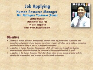 Job Applying
Human Resource Manager
Mr. Nattapas Yoskaew (Pond)
Contact Number
Mobile 081-3975736
ID: Line zaapzaap
Email trirat_hr@yahoo.com
Objective
 Seeking a Human Resources Management position where my professional experience and
education background in hotel business more than 15 years will allow me to make an immediate
contribution as an integral part of a progressive company.
 A position in Human Resources Management which will require me to apply my business
experience and education to assist the company in the accomplishment of its goals
 A position in the Human Resources filed where I can utilize proven people-oriented skills to
develop the organization and promote a positive work environment
 