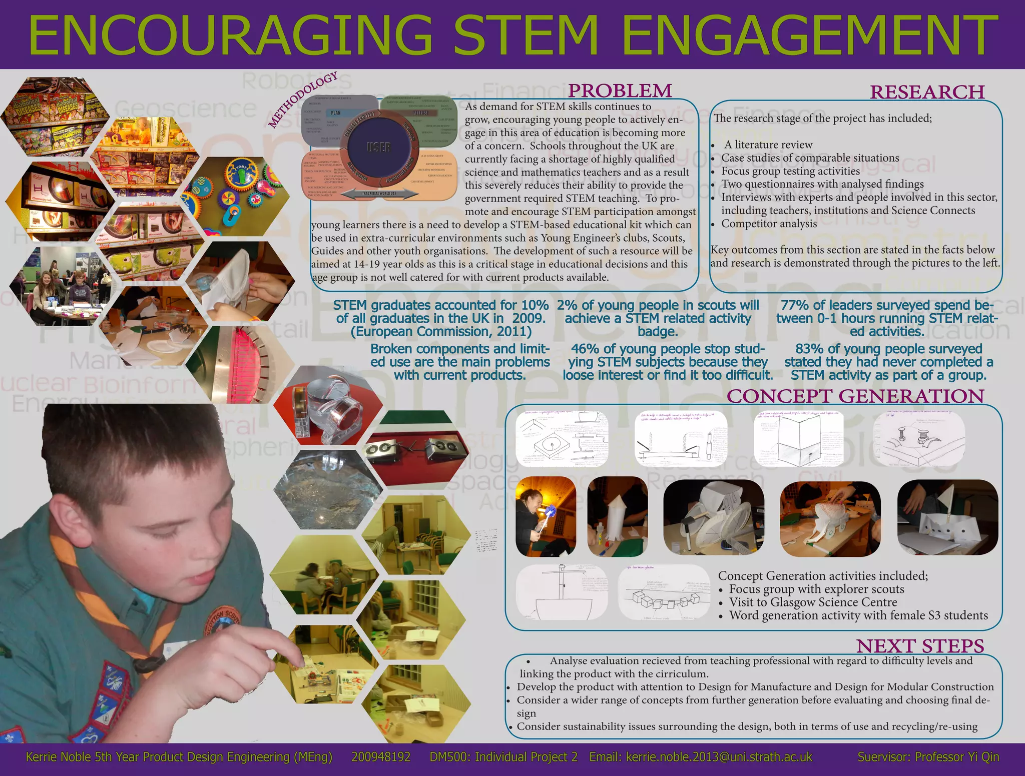 ENCOURAGING STEM ENGAGEMENT
As demand for STEM skills continues to
grow, encouraging young people to actively en-
gage in this area of education is becoming more
of a concern. Schools throughout the UK are
currently facing a shortage of highly qualified
science and mathematics teachers and as a result
this severely reduces their ability to provide the
government required STEM teaching. To pro-
mote and encourage STEM participation amongst
young learners there is a need to develop a STEM-based educational kit which can
be used in extra-curricular environments such as Young Engineer’s clubs, Scouts,
Guides and other youth organisations. The development of such a resource will be
aimed at 14-19 year olds as this is a critical stage in educational decisions and this
age group is not well catered for with current products available.
PROBLEMPROBLEM
MET
H
ODOLOGY
The research stage of the project has included;
•	 A literature review
•	 Case studies of comparable situations
•	 Focus group testing activities
•	 Two questionnaires with analysed findings
•	 Interviews with experts and people involved in this sector,
including teachers, institutions and Science Connects
•	 Competitor analysis
Key outcomes from this section are stated in the facts below
and research is demonstrated through the pictures to the left.
RESEARCH
CONCEPT GENERATION
•	 Analyse evaluation recieved from teaching professional with regard to difficulty levels and
linking the product with the cirriculum.
•	 Develop the product with attention to Design for Manufacture and Design for Modular Construction
•	 Consider a wider range of concepts from further generation before evaluating and choosing final de-
sign
•	Consider sustainability issues surrounding the design, both in terms of use and recycling/re-using
NEXT STEPS
Kerrie Noble 5th Year Product Design Engineering (MEng) 200948192 DM500: Individual Project 2 Email: kerrie.noble.2013@uni.strath.ac.uk Suervisor: Professor Yi Qin
STEM graduates accounted for 10%
of all graduates in the UK in 2009.
(European Commission, 2011)
2% of young people in scouts will
achieve a STEM related activity
badge.
77% of leaders surveyed spend be-
tween 0-1 hours running STEM relat-
ed activities.
Broken components and limit-
ed use are the main problems
with current products.
46% of young people stop stud-
ying STEM subjects because they
loose interest or find it too difficult.
83% of young people surveyed
stated they had never completed a
STEM activity as part of a group.
Concept Generation activities included;
•	 Focus group with explorer scouts
•	 Visit to Glasgow Science Centre
•	 Word generation activity with female S3 students
 