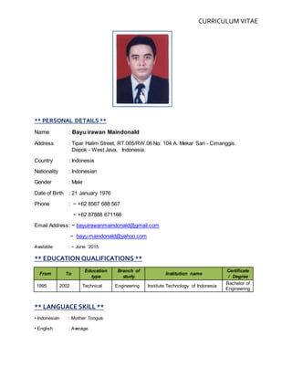 CURRICULUM VITAE
** PERSONAL DETAILS **
Name : Bayu irawan Maindonald
Address : Tipar Halim Street, RT.005/RW.06 No: 104 A. Mekar Sari - Cimanggis.
Depok - West Java, Indonesia.
Country : Indonesia
Nationality : Indonesian
Gender : Male
Date of Birth : 21 January 1976
Phone : ~ +62 8567 688 567
~ +62 87888 671166
Email Address: ~ bayuirawanmaindonald@gmail.com
~ bayu.maindonald@yahoo.com
Available : ~ June ‘2015
** EDUCATION QUALIFICATIONS **
From To
Education
type
Branch of
study
Institution name
Certificate
/ Degree
1995 2002 Technical Engineering Institute Technology of Indonesia
Bachelor of
Engineering
** LANGUACE SKILL **
• Indonesian : Mother Tongue.
• English : Average.
 