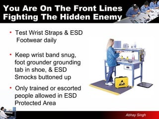 You Are On The Front Lines
Fighting The Hidden Enemy
• Test Wrist Straps & ESD
Footwear daily
• Keep wrist band snug,
foot grounder grounding
tab in shoe, & ESD
Smocks buttoned up
• Only trained or escorted
people allowed in ESD
Protected Area
Abhay Singh
 