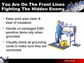 • Keep work area clean &
clear of insulators
• Handle un-packaged ESD
sensitive items only when
grounded
• Visually check all grounding
cords to make sure they are
connected
You Are On The Front Lines
Fighting The Hidden Enemy
Abhay Singh
 