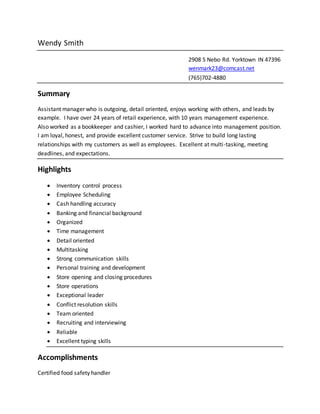 Wendy Smith
2908 S Nebo Rd. Yorktown IN 47396
wenmark23@comcast.net
(765)702-4880
Summary
Assistant manager who is outgoing, detail oriented, enjoys working with others, and leads by
example. I have over 24 years of retail experience, with 10 years management experience.
Also worked as a bookkeeper and cashier, I worked hard to advance into management position.
I am loyal, honest, and provide excellent customer service. Strive to build long lasting
relationships with my customers as well as employees. Excellent at multi-tasking, meeting
deadlines, and expectations.
Highlights
 Inventory control process
 Employee Scheduling
 Cash handling accuracy
 Banking and financial background
 Organized
 Time management
 Detail oriented
 Multitasking
 Strong communication skills
 Personal training and development
 Store opening and closing procedures
 Store operations
 Exceptional leader
 Conflict resolution skills
 Team oriented
 Recruiting and interviewing
 Reliable
 Excellent typing skills
Accomplishments
Certified food safety handler
 