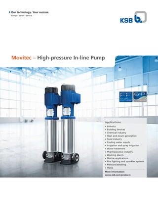 Movitec – High-pressure In-line Pump
Applications:
■■ Industry
■■ Building Services
■■ Chemical industry
■■ Heat and steam generation
■■ Food industry
■■ Cooling water supply
■■ Irrigation and spray irrigation
■■ Water treatment
■■ Pharmaceutical industry
■■ Washing plants
■■ Marine applications
■■ Fire fighting and sprinkler systems
■■ Pressure boosting
■■ HVAC
More information:
www.ksb.com/products
Our technology. Your success.
Pumps n Valves n Service
 