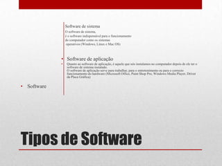 Software de sistema
                 O software de sistema,
                 é o software indispensável para o funcionamento
                 do computador como os sistemas
                  operativos (Windows, Linux e Mac OS)



             • Software de aplicação
             •    Quanto ao software de aplicação, é aquele que nós instalamos no computador depois de ele ter o
                  software de sistema instalado.
                  O software de aplicação serve para trabalhar, para o entretenimento ou para o correcto
                  funcionamento do hardware (Microsoft Office, Paint Shop Pro, Windows Media Player, Driver
                  da Placa Gráfica)

• Software




Tipos de Software
 