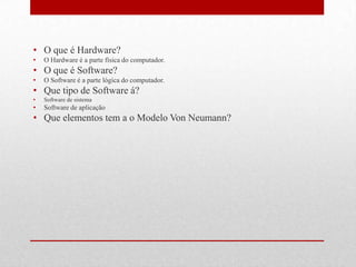 • O que é Hardware?
•   O Hardware é a parte física do computador.
• O que é Software?
•   O Software é a parte lógica do computador.
• Que tipo de Software á?
•   Software de sistema
•   Software de aplicação
• Que elementos tem a o Modelo Von Neumann?
 