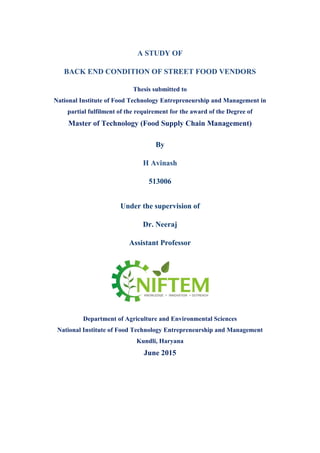 A STUDY OF
BACK END CONDITION OF STREET FOOD VENDORS
Thesis submitted to
National Institute of Food Technology Entrepreneurship and Management in
partial fulfilment of the requirement for the award of the Degree of
Master of Technology (Food Supply Chain Management)
By
H Avinash
513006
Under the supervision of
Dr. Neeraj
Assistant Professor
Department of Agriculture and Environmental Sciences
National Institute of Food Technology Entrepreneurship and Management
Kundli, Haryana
June 2015
 