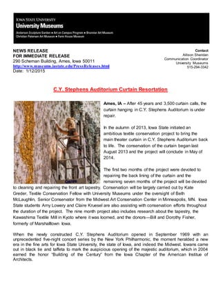 NEWS RELEASE
FOR IMMEDIATE RELEASE
290 Scheman Building, Ames, Iowa 50011
http://www.museums.iastate.edu/PressReleases.html
Date: 1/12/2015
Contact
Allison Sheridan
Communication Coordinator
University Museums
515-294-3342
C.Y. Stephens Auditorium Curtain Resortation
Ames, IA – After 45 years and 3,500 curtain calls, the
curtain hanging in C.Y. Stephens Auditorium is under
repair.
In the autumn of 2013, Iowa State initiated an
ambitious textile conservation project to bring the
main theater curtain in C.Y. Stephens Auditorium back
to life. The conservation of the curtain began last
August 2013 and the project will conclude in May of
2014.
The first two months of the project were devoted to
repairing the back lining of the curtain and the
remaining seven months of the project will be devoted
to cleaning and repairing the front art tapestry. Conservation will be largely carried out by Kate
Greder, Textile Conservation Fellow with University Museums under the oversight of Beth
McLaughlin, Senior Conservator from the Midwest Art Conservation Center in Minneapolis, MN. Iowa
State students Amy Lowery and Claire Kruesel are also assisting with conservation efforts throughout
the duration of the project. The nine month project also includes research about the tapestry, the
Kawashima Textile Mill in Kyoto where it was loomed, and the donors—Bill and Dorothy Fisher,
formerly of Marshalltown Iowa.
When the newly constructed C.Y. Stephens Auditorium opened in September 1969 with an
unprecedented five-night concert series by the New York Philharmonic, the moment heralded a new
era in the fine arts for Iowa State University, the state of Iowa, and indeed the Midwest. Iowans came
out in black tie and taffeta to mark the auspicious opening of the majestic auditorium, which in 2004
earned the honor “Building of the Century” from the Iowa Chapter of the American Institue of
Architects.
 