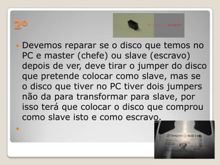 2º
   Devemos reparar se o disco que temos no
    PC e master (chefe) ou slave (escravo)
    depois de ver, deve tirar o jumper do disco
    que pretende colocar como slave, mas se
    o disco que tiver no PC tiver dois jumpers
    não da para transformar para slave, por
    isso terá que colocar o disco que comprou
    como slave isto e como escravo.

 