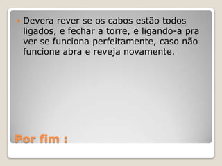    Devera rever se os cabos estão todos
    ligados, e fechar a torre, e ligando-a pra
    ver se funciona perfeitamente, caso não
    funcione abra e reveja novamente.




Por fim :
 