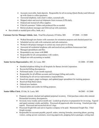 • Accounts receivable, bank deposits. Responsible for all invoicing (Quick Books) and followed
up with clients to collect payments.
• Answered telephone, took client’s orders, screened calls.
• Shipped orders and received shipments from overseas (UPS) daily.
• Ordered and stocked all office supplies.
• Filed all customers’ folders and produced files as needed.
• Retrieved phone messages and followed up with customers.
• Ran errands as needed (post office, bank, etc.).
Customer Service Manager/Admin. Asst., Triad Development, O’Fallon, MO 07/2008 – 11/2008
• Walked through new homes with customers for orientation purposes and checked punch list.
• Scheduled service calls with contractors and sub-contractors.
• Worked with project managers to correct any issues prior to closing.
• Answered all residential telephone calls and resolved any problems homeowners had.
• Managed spreadsheets and files.
• Responded to any issues with BBB.
• Responsible for all correspondence with vendors.
• Helped out with accounting as needed.
Senior Service Representative, BJC, St. Louis, MO 01/2008 – 07/2008
• Handled telephone billing for all hospitals for Barnes Jewish Corporation.
• Reconciled billing discrepancies.
• Performed audits. (5 per month required).
• Responsible for all affiliate accounts and lost pager billing and credits.
• Scheduling for all service representative responsibilities.
• Issued new pagers, pager exchanges, and updated pager spreadsheet for tracking purposes.
• Resolved Help Desk tickets.
• Ordered new headsets.
• Entered debits and credits for billing purposes.
Senior Office Clerk, US Ink, St. Louis, MO 06/2005 – 01/2008
• Prepared, entered, checked and updated perpetual inventory. Filed purchase orders after entered.
Researched inventory discrepancies.
• Invoiced, twice weekly and at month end. Looked up all prices in preparation for invoicing. Figured
and typed customer credits and debits. Processed all paperwork after invoicing. Emailed post ship
reports. Processed and reconciled driver’s logs.
• Processed freight bills and sent to logistics company to be paid. Maintained freight files. Filed
freight receipts.
• Responsible for accounts payable, payroll, orders, entering formulas, answering phone, greeting
visitors, setting up new customers, receiving paperwork, prepping fed ex packages, sorting mail.
 