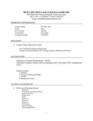 1
HEWA MUNMULLAGE SURANGA SAMPATH.
61D, Rajawatta Terrace, Kotugoda, Ja-Ela, Sri Lanka.
Tel: (++94 - 11) 2289707, (++94) 777452723
E-mail: sampathsuranga.m@gmail.com
PERSONAL INFORMATION
 Date of birth 26th
May 1973
 Sex Male
 Civil status Married
 Nationality Sri Lankan
 Passport number N3513027
EDUCATION
 Central College Telijjawila Sri Lanka.
G.C.E (General Certificate of Education)
Advance Level Examination 1993 - Zoology, Botany, Chemistry and Physics.
QUALIFICATION
Diploma in Computer Programming – NAITA
Australian Computer Society (ACS) Examination Part I November 1998. Fundamentals
of IT 1
Subjects included.
a. Database.
b. Systems Analysis and Design.
c. TCP/IP.
d. Introduction to Java.
TECHNICAL BACKGROUND
 Software and Operating Systems
WebLogic
VMware (Virtualization software)
Apache web sever
Samba server
LDAP
NFS server
IIS Server
FTP server
HTTP server
Network Security
Antivirus deployment
 