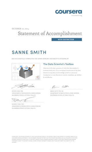 coursera.org
Statement of Accomplishment
WITH DISTINCTION
OCTOBER 10, 2014
SANNE SMITH
HAS SUCCESSFULLY COMPLETED THE JOHNS HOPKINS UNIVERSITY'S OFFERING OF
The Data Scientist’s Toolbox
Overview of the data, questions, & tools that data analysts &
scientists work with. It is a conceptual introduction to the ideas
behind turning data into knowledge as well as a practical
introduction to tools like version control, markdown, git, GitHub,
R, and RStudio.
JEFFREY LEEK, PHD
DEPARTMENT OF BIOSTATISTICS, JOHNS HOPKINS
BLOOMBERG SCHOOL OF PUBLIC HEALTH
BRIAN CAFFO, PHD, MS
DEPARTMENT OF BIOSTATISTICS, JOHNS HOPKINS
BLOOMBERG SCHOOL OF PUBLIC HEALTH
ROGER D. PENG, PHD
DEPARTMENT OF BIOSTATISTICS, JOHNS HOPKINS
BLOOMBERG SCHOOL OF PUBLIC HEALTH
PLEASE NOTE: THE ONLINE OFFERING OF THIS CLASS DOES NOT REFLECT THE ENTIRE CURRICULUM OFFERED TO STUDENTS ENROLLED AT
THE JOHNS HOPKINS UNIVERSITY. THIS STATEMENT DOES NOT AFFIRM THAT THIS STUDENT WAS ENROLLED AS A STUDENT AT THE JOHNS
HOPKINS UNIVERSITY IN ANY WAY. IT DOES NOT CONFER A JOHNS HOPKINS UNIVERSITY GRADE; IT DOES NOT CONFER JOHNS HOPKINS
UNIVERSITY CREDIT; IT DOES NOT CONFER A JOHNS HOPKINS UNIVERSITY DEGREE; AND IT DOES NOT VERIFY THE IDENTITY OF THE
STUDENT.
 