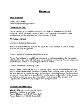 Resume
Arpit Jhanwer
Mobile: 9953536868
Email id –arpitjhanwer@gmail.com
CareerObjective:
Want to be a part of your reputed organization and work in a challenging and dynamic
environment which can utilize the natural talent of the incumbent to its maximum, while
simultaneously working towards growth of the company and self.
Work experience:
Maheshwari Deepak and associates
Worked as audit and finance executive for around 1.5 year’s. Handled all kinds of finance,
accounts and audit assignments.
Duration: August 2014 to December 2015 (Part time)
Worked As a facilitator for new LED Market entrants as well as advised them for the product
related matters. Got a chain of retailers as well as explored new markets. Provided full support
for OEM related matters as well as helped in financial matters.
Duration: September 2015 to may, 2016
My role involved researching the product in various parts of the country this involves handling
team of people. Handling their operations, Finances, Rates modeling based on the clients we
are serving as well as meeting the clients and specifying the product features, Applications and
how can we improve their rankings or facility. I am also working on 3pl platform for the company
and making an analyses based upon the predictive route analysis of the company and
suggesting the best fit for the logistics part of the company's client.
Academic Qualification:
MBA & PGPM from Amity University, Noida
B.com from Delhi University, Delhi
Passed XII class from C.B.S.E Board, Delhi
Passed X class from C.B.S.E Board, Delhi
 