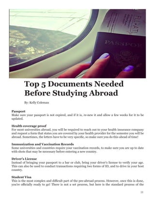 Top 5 Documents Needed
Before Studying Abroad
Passport
Make sure your passport is not expired, and if it is, re-new it and allow a few weeks for it to be
updated.
Health coverage proof
For most universities abroad, you will be required to reach out to your health insurance company
and request a form that states you are covered by your health provider for the semester you will be
abroad. Sometimes, the letters have to be very specific, so make sure you do this ahead of time!
Immunization and Vaccination Records
Some universities and countries require your vaccination records, to make sure you are up to date
with shots that may be necessary before entering a new country.
Driver’s License
Instead of bringing your passport to a bar or club, bring your driver’s license to verify your age.
This can also be used to conduct transactions requiring two forms of ID, and to drive in your host
country.
Student Visa
This is the most complex and difficult part of the pre-abroad process. However, once this is done,
you’re officially ready to go! There is not a set process, but here is the standard process of the
By: Kelly Coleman
11
 