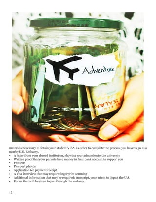 materials necessary to obtain your student VISA. In order to complete the process, you have to go to a
nearby U.S. Embassy.
•	 A letter from your abroad institution, showing your admission to the university
•	 Written proof that your parents have money in their bank account to support you
•	 Passport
•	 Passport photos
•	 Application fee payment receipt
•	 A Visa interview that may require fingerprint scanning
•	 Additional information that may be required: transcript, your intent to depart the U.S.
•	 Forms that will be given to you through the embassy
12
 