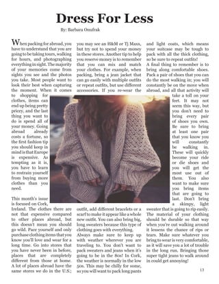 When packing for abroad, you
have to understand that you are
going to be taking tours, walking
for hours, and photographing
everythinginsight.Themajority
of your memories come from
sights you see and the photos
you take. Most people want to
look their best when capturing
the moment. When it comes
to shopping for
clothes, items can
end up being pretty
pricey, and the last
thing you want to
do is spend all of
your money. Going
abroad already
costs a fortune, so
the first fashion tip
you should keep in
mindisthatEurope
is expensive. As
tempting as it is,
you have to learn
to restrain yourself
from buying more
clothes than you
need.
This month’s issue
is focused on Cork,
Ireland. The clothes there are
not that expensive compared
to other places abroad, but
this doesn’t mean you should
go wild. Pace yourself and only
purchaseclothingitemsthatyou
know you’ll love and wear for a
long time. Go into stores that
you have never been in before,
places that are completely
different from those at home.
A lot of places abroad have the
same stores we do in the U.S.;
you may see an H&M or Tj Maxx,
but try not to spend your money
in these stores. Another tip to help
you reserve money is to remember
that you can mix and match
your clothes. For example, when
packing, bring a jean jacket that
can go easily with multiple outfits
or repeat outfits, but use different
accessories. If you re-wear the
outfit, add different bracelets or a
scarf to make it appear like a whole
new outfit. You can also bring big,
long sweaters because this type of
clothing goes with everything.
Always make sure to keep up
with weather wherever you are
traveling to. You don’t want to
pack sweaters and jeans when it’s
going to be in the 80s! In Cork,
the weather is normally in the low
50s. This may be chilly for some,
so you will want to pack long pants
and light coats, which means
your suitcase may be tough to
pack with all the thick clothing,
so be sure to repeat outfits!
A final thing to remember is to
bring along comfortable shoes.
Pack a pair of shoes that you can
do the most walking in; you will
constantly be on the move when
abroad, and all that activity will
take a toll on your
feet. It may not
seem this way, but
you don’t need to
bring every pair
of shoes you own.
Be sure to bring
at least one pair
that you know you
will constantly
be walking in.
These will quickly
become your ride
or die shoes and
you will get the
most use out of
them. You also
want to make sure
you bring items
that are going to
last. Don't bring
a skimpy, light
sweater that is going to rip easily.
The material of your clothing
should be durable so that way
when you’re out walking around
it lessens the chance of rips or
tears. Make sure whatever you
bring to wear is very comfortable,
as it will save you a lot of trouble
in the long run. Bringing those
super tight jeans to walk around
in could get annoying!
Dress For Less
By: Barbara Onufrak
13
 