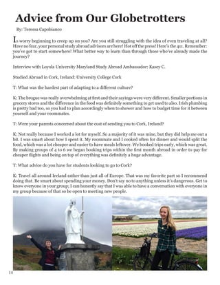 Advice from Our Globetrotters
Is worry beginning to creep up on you? Are you still struggling with the idea of even traveling at all?
Have no fear, your personal study abroad advisors are here! Hot off the press! Here’s the 411. Remember:
you’ve got to start somewhere! What better way to learn than through those who’ve already made the
journey?
Interview with Loyola University Maryland Study Abroad Ambassador: Kasey C.
Studied Abroad in Cork, Ireland: University College Cork
T: What was the hardest part of adapting to a different culture?
K: The brogue was really overwhelming at first and their sayings were very different. Smaller portions in
grocery stores and the difference in the food was definitely something to get used to also. Irish plumbing
is pretty bad too, so you had to plan accordingly when to shower and how to budget time for it between
yourself and your roommates.
T: Were your parents concerned about the cost of sending you to Cork, Ireland?
K: Not really because I worked a lot for myself. So a majority of it was mine, but they did help me out a
bit. I was smart about how I spent it. My roommate and I cooked often for dinner and would split the
food, which was a lot cheaper and easier to have meals leftover. We booked trips early, which was great.
By making groups of 4 to 6 we began booking trips within the first month abroad in order to pay for
cheaper flights and being on top of everything was definitely a huge advantage.
T: What advice do you have for students looking to go to Cork?
K: Travel all around Ireland rather than just all of Europe. That was my favorite part so I recommend
doing that. Be smart about spending your money. Don’t say no to anything unless it’s dangerous. Get to
know everyone in your group; I can honestly say that I was able to have a conversation with everyone in
my group because of that so be open to meeting new people.
By: Teressa Capobianco
14
 