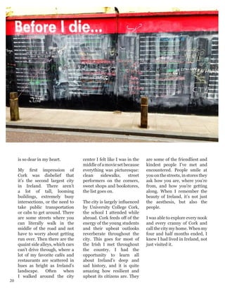 is so dear in my heart.
My first impression of
Cork was disbelief that
it’s the second largest city
in Ireland. There aren’t
a lot of tall, looming
buildings, extremely busy
intersections, or the need to
take public transportation
or cabs to get around. There
are some streets where you
can literally walk in the
middle of the road and not
have to worry about getting
run over. Then there are the
quaint side alleys, which cars
can’t drive through, where a
lot of my favorite cafés and
restaurants are scattered in
hues as bright as Ireland’s
landscape. Often when
I walked around the city
center I felt like I was in the
middle of a movie set because
everything was picturesque:
clean sidewalks, street
performers on the corners,
sweet shops and bookstores,
the list goes on.
The city is largely influenced
by University College Cork,
the school I attended while
abroad. Cork feeds off of the
energy of the young students
and their upbeat outlooks
reverberate throughout the
city. This goes for most of
the Irish I met throughout
the country. I had the
opportunity to learn all
about Ireland’s deep and
sad history, and it is quite
amazing how resilient and
upbeat its citizens are. They
are some of the friendliest and
kindest people I’ve met and
encountered. People smile at
you on the streets, in stores they
ask how you are, where you’re
from, and how you’re getting
along. When I remember the
beauty of Ireland, it’s not just
the aesthesis, but also the
people.
I was able to explore every nook
and every cranny of Cork and
call the city my home. When my
four and half months ended, I
knew I had lived in Ireland, not
just visited it.
20
 