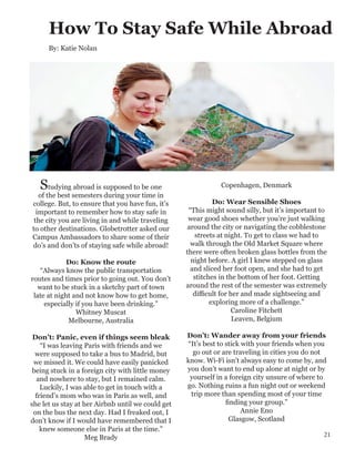 How To Stay Safe While Abroad
Studying abroad is supposed to be one
of the best semesters during your time in
college. But, to ensure that you have fun, it’s
important to remember how to stay safe in
the city you are living in and while traveling
to other destinations. Globetrotter asked our
Campus Ambassadors to share some of their
do’s and don’ts of staying safe while abroad!
Do: Know the route
“Always know the public transportation
routes and times prior to going out. You don’t
want to be stuck in a sketchy part of town
late at night and not know how to get home,
especially if you have been drinking.”
Whitney Muscat
Melbourne, Australia
Don’t: Panic, even if things seem bleak
“I was leaving Paris with friends and we
were supposed to take a bus to Madrid, but
we missed it. We could have easily panicked
being stuck in a foreign city with little money
and nowhere to stay, but I remained calm.
Luckily, I was able to get in touch with a
friend’s mom who was in Paris as well, and
she let us stay at her Airbnb until we could get
on the bus the next day. Had I freaked out, I
don’t know if I would have remembered that I
knew someone else in Paris at the time.”
Meg Brady
Copenhagen, Denmark
Do: Wear Sensible Shoes
“This might sound silly, but it’s important to
wear good shoes whether you’re just walking
around the city or navigating the cobblestone
streets at night. To get to class we had to
walk through the Old Market Square where
there were often broken glass bottles from the
night before. A girl I knew stepped on glass
and sliced her foot open, and she had to get
stitches in the bottom of her foot. Getting
around the rest of the semester was extremely
difficult for her and made sightseeing and
exploring more of a challenge.”
Caroline Fitchett
Leaven, Belgium
Don’t: Wander away from your friends
“It’s best to stick with your friends when you
go out or are traveling in cities you do not
know. Wi-Fi isn’t always easy to come by, and
you don’t want to end up alone at night or by
yourself in a foreign city unsure of where to
go. Nothing ruins a fun night out or weekend
trip more than spending most of your time
finding your group.”
Annie Eno
Glasgow, Scotland
By: Katie Nolan
21
 
