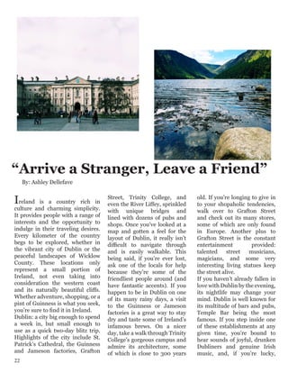 “Arrive a Stranger, Leave a Friend”
Ireland is a country rich in
culture and charming simplicity.
It provides people with a range of
interests and the opportunity to
indulge in their traveling desires.
Every kilometer of the country
begs to be explored, whether in
the vibrant city of Dublin or the
peaceful landscapes of Wicklow
County. These locations only
represent a small portion of
Ireland, not even taking into
consideration the western coast
and its naturally beautiful cliffs.
Whether adventure, shopping, or a
pint of Guinness is what you seek,
you’re sure to find it in Ireland.
Dublin: a city big enough to spend
a week in, but small enough to
use as a quick two-day blitz trip.
Highlights of the city include St.
Patrick’s Cathedral, the Guinness
and Jameson factories, Grafton
Street, Trinity College, and
even the River Liffey, sprinkled
with unique bridges and
lined with dozens of pubs and
shops. Once you’ve looked at a
map and gotten a feel for the
layout of Dublin, it really isn’t
difficult to navigate through
and is easily walkable. This
being said, if you’re ever lost,
ask one of the locals for help
because they’re some of the
friendliest people around (and
have fantastic accents). If you
happen to be in Dublin on one
of its many rainy days, a visit
to the Guinness or Jameson
factories is a great way to stay
dry and taste some of Ireland’s
infamous brews. On a nicer
day, take a walk through Trinity
College’s gorgeous campus and
admire its architecture, some
of which is close to 300 years
old. If you’re longing to give in
to your shopaholic tendencies,
walk over to Grafton Street
and check out its many stores,
some of which are only found
in Europe. Another plus to
Grafton Street is the constant
entertainment provided:
talented street musicians,
magicians, and some very
interesting living statues keep
the street alive.
If you haven’t already fallen in
love with Dublin by the evening,
its nightlife may change your
mind. Dublin is well known for
its multitude of bars and pubs,
Temple Bar being the most
famous. If you step inside one
of these establishments at any
given time, you’re bound to
hear sounds of joyful, drunken
Dubliners and genuine Irish
music, and, if you’re lucky,
By: Ashley Dellefave
22
 