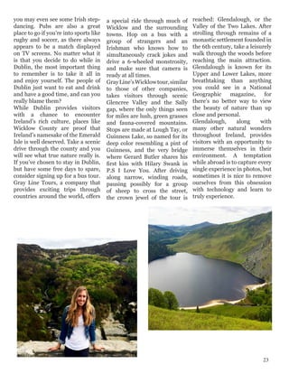 you may even see some Irish step-
dancing. Pubs are also a great
place to go if you’re into sports like
rugby and soccer, as there always
appears to be a match displayed
on TV screens. No matter what it
is that you decide to do while in
Dublin, the most important thing
to remember is to take it all in
and enjoy yourself. The people of
Dublin just want to eat and drink
and have a good time, and can you
really blame them?
While Dublin provides visitors
with a chance to encounter
Ireland’s rich culture, places like
Wicklow County are proof that
Ireland’s namesake of the Emerald
Isle is well deserved. Take a scenic
drive through the county and you
will see what true nature really is.
If you’ve chosen to stay in Dublin,
but have some free days to spare,
consider signing up for a bus tour.
Gray Line Tours, a company that
provides exciting trips through
countries around the world, offers
a special ride through much of
Wicklow and the surrounding
towns. Hop on a bus with a
group of strangers and an
Irishman who knows how to
simultaneously crack jokes and
drive a 6-wheeled monstrosity,
and make sure that camera is
ready at all times.
GrayLine’sWicklowtour,similar
to those of other companies,
takes visitors through scenic
Glencree Valley and the Sally
gap, where the only things seen
for miles are lush, green grasses
and fauna-covered mountains.
Stops are made at Lough Tay, or
Guinness Lake, so named for its
deep color resembling a pint of
Guinness, and the very bridge
where Gerard Butler shares his
first kiss with Hilary Swank in
P.S I Love You. After driving
along narrow, winding roads,
pausing possibly for a group
of sheep to cross the street,
the crown jewel of the tour is
reached: Glendalough, or the
Valley of the Two Lakes. After
strolling through remains of a
monastic settlement founded in
the 6th century, take a leisurely
walk through the woods before
reaching the main attraction.
Glendalough is known for its
Upper and Lower Lakes, more
breathtaking than anything
you could see in a National
Geographic magazine, for
there’s no better way to view
the beauty of nature than up
close and personal.
Glendalough, along with
many other natural wonders
throughout Ireland, provides
visitors with an opportunity to
immerse themselves in their
environment. A temptation
while abroad is to capture every
single experience in photos, but
sometimes it is nice to remove
ourselves from this obsession
with technology and learn to
truly experience.
23
 